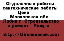 Отделочные работы, сантехнические работы › Цена ­ 5 000 - Московская обл., Лобня г. Строительство и ремонт » Услуги   